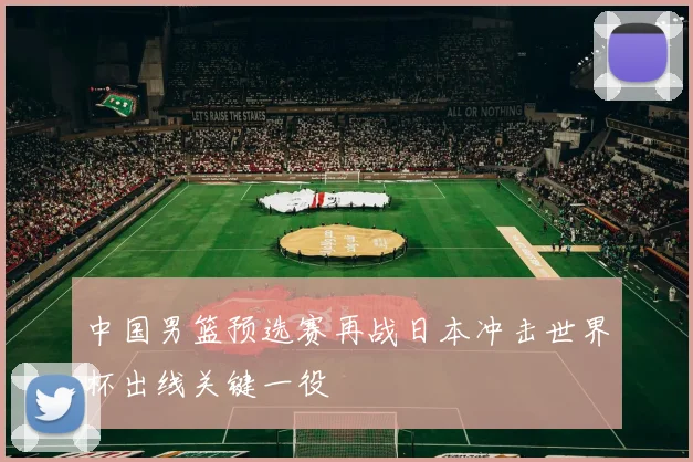 中国男篮预选赛再战日本冲击世界杯出线关键一役