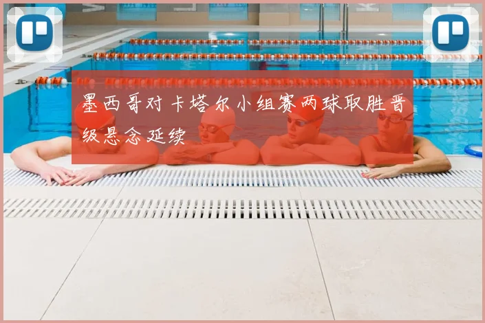 墨西哥对卡塔尔小组赛两球取胜晋级悬念延续