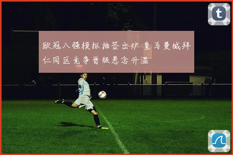 欧冠八强模拟抽签出炉 皇马曼城拜仁同区竞争晋级悬念升温