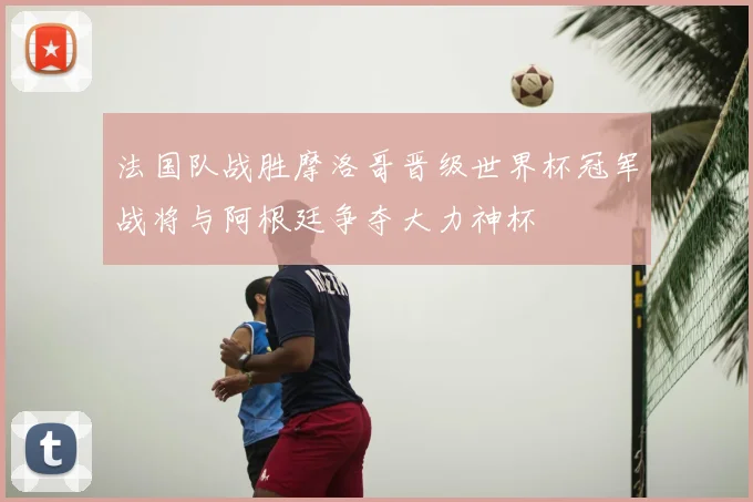 法国队战胜摩洛哥晋级世界杯冠军战将与阿根廷争夺大力神杯