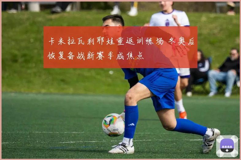 卡米拉瓦利耶娃重返训练场 冬奥后恢复备战新赛季成焦点