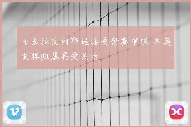 卡米拉瓦利耶娃接受禁赛审理 冬奥奖牌归属再受关注