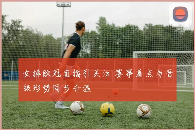 女排欧冠直播引关注 赛事看点与晋级形势同步升温