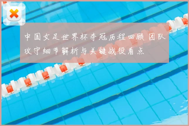 中国女足世界杯夺冠历程回顾 团队攻守细节解析与关键战役看点