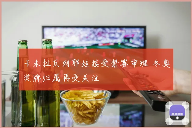 卡米拉瓦利耶娃接受禁赛审理 冬奥奖牌归属再受关注