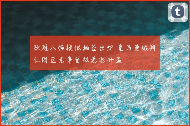 欧冠八强模拟抽签出炉 皇马曼城拜仁同区竞争晋级悬念升温