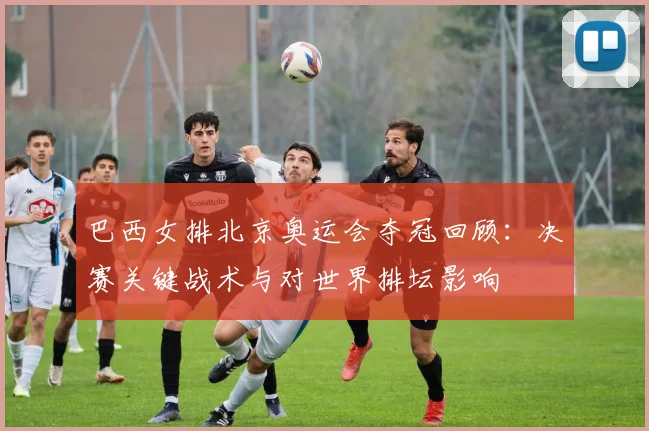 巴西女排北京奥运会夺冠回顾:决赛关键战术与对世界排坛影响