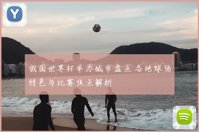 俄国世界杯举办城市盘点 各地球场特色与比赛焦点解析