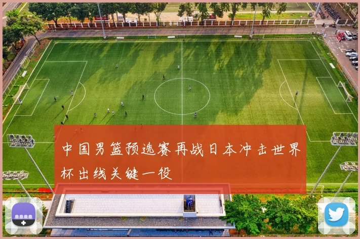 中国男篮预选赛再战日本冲击世界杯出线关键一役