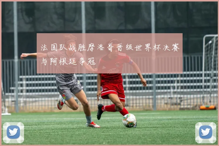 法国队战胜摩洛哥晋级世界杯决赛与阿根廷争冠