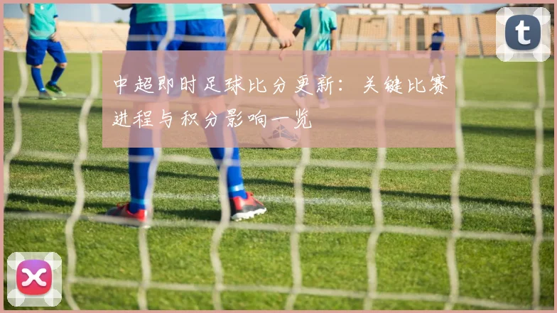 中超即时足球比分更新：关键比赛进程与积分影响一览