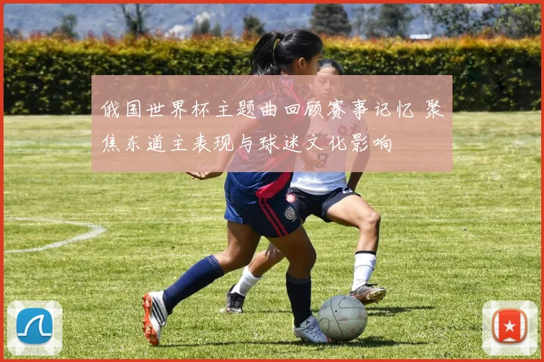 俄国世界杯主题曲回顾赛事记忆 聚焦东道主表现与球迷文化影响