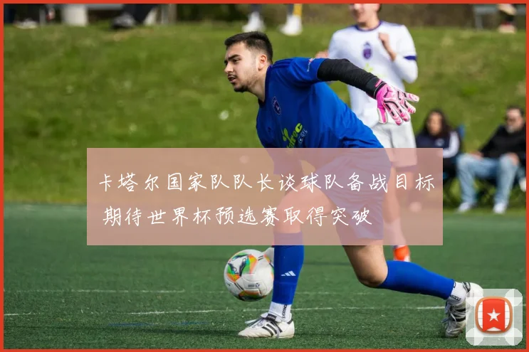 卡塔尔国家队队长谈球队备战目标 期待世界杯预选赛取得突破