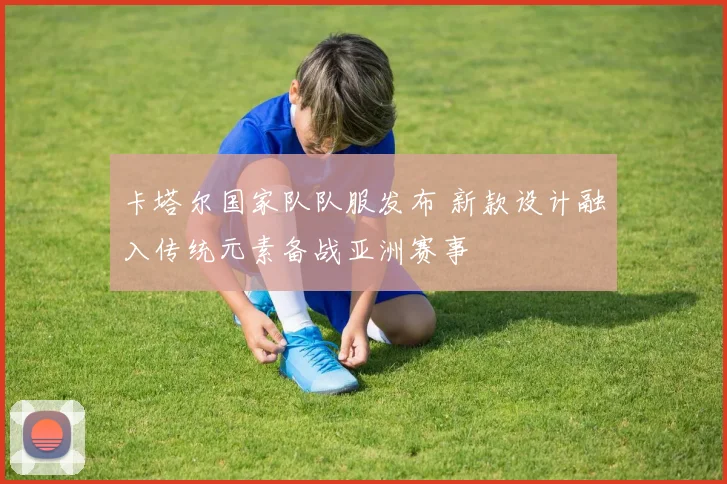 卡塔尔国家队队服发布 新款设计融入传统元素备战亚洲赛事