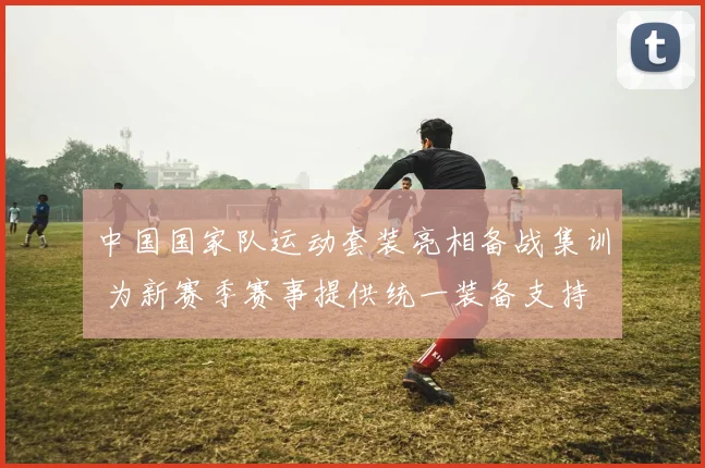 中国国家队运动套装亮相备战集训 为新赛季赛事提供统一装备支持