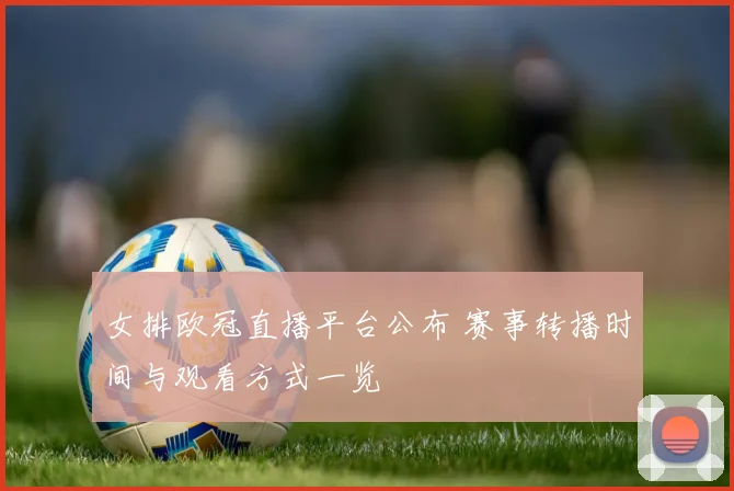 女排欧冠直播平台公布 赛事转播时间与观看方式一览