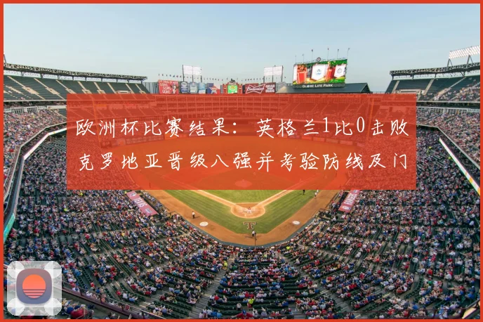 欧洲杯比赛结果：英格兰1比0击败克罗地亚晋级八强并考验防线及门将发挥