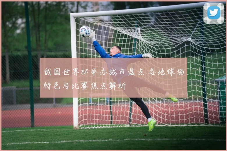 俄国世界杯举办城市盘点 各地球场特色与比赛焦点解析