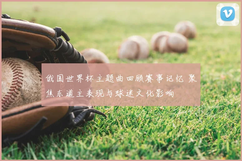 俄国世界杯主题曲回顾赛事记忆 聚焦东道主表现与球迷文化影响