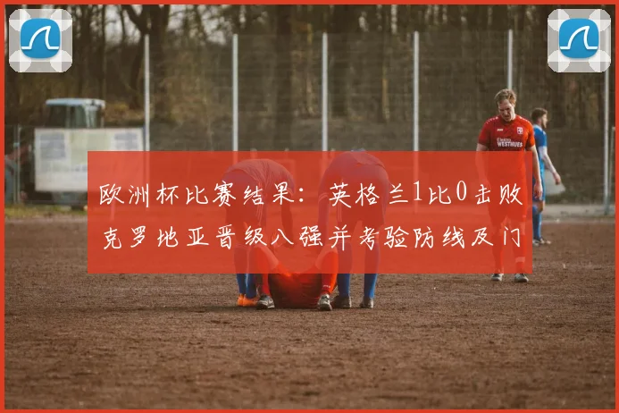 欧洲杯比赛结果:英格兰1比0击败克罗地亚晋级八强并考验防线及门将发挥