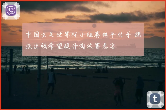 中国女足世界杯小组赛绝平对手 挽救出线希望提升淘汰赛悬念