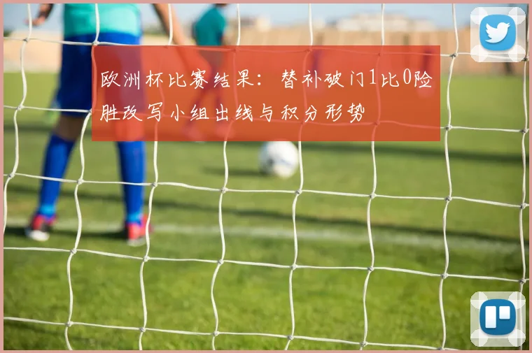 欧洲杯比赛结果：替补破门1比0险胜改写小组出线与积分形势