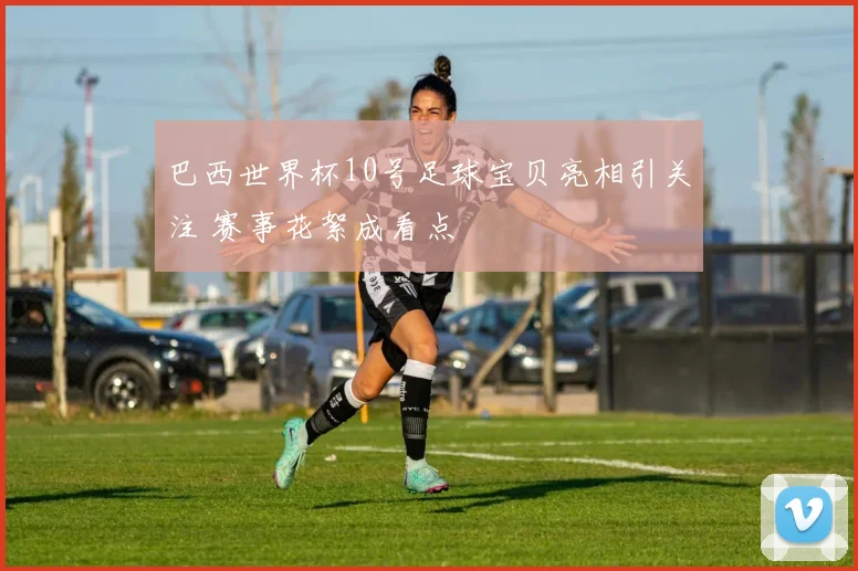 巴西世界杯10号足球宝贝亮相引关注 赛事花絮成看点