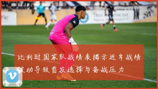 比利时国家队战绩表揭示近年战绩波动导致首发选择与备战压力