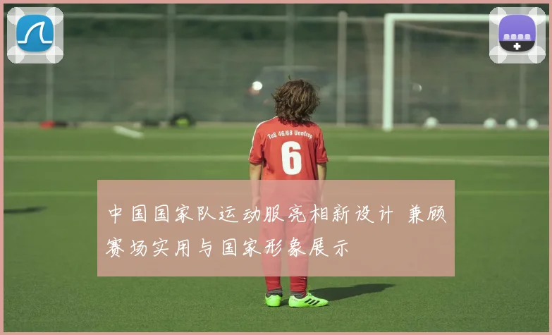中国国家队运动服亮相新设计 兼顾赛场实用与国家形象展示