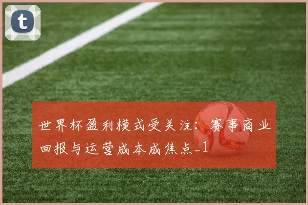 世界杯盈利模式受关注:赛事商业回报与运营成本成焦点_1