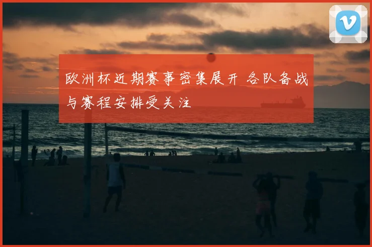 欧洲杯近期赛事密集展开 各队备战与赛程安排受关注